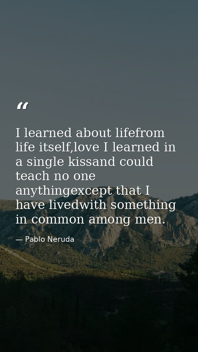 I learned about lifefrom life itself,love I learned in a single kissand could teach no one anythingexcept that I have li — Pablo Neruda