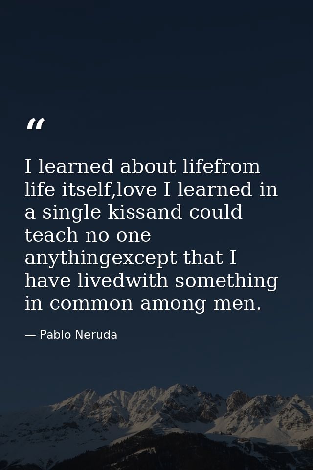 I learned about lifefrom life itself,love I learned in a single kissand could teach no one anythingexcept that I have li — Pablo Neruda