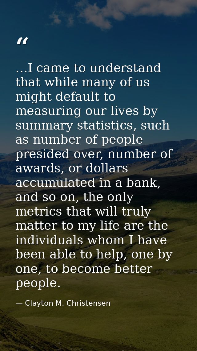 …I came to understand that while many of us might default to measuring our lives by summary statistics, such as number o — Clayton M. Christensen