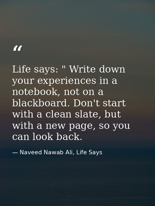 Life says: " Write down your experiences in a notebook, not on a blackboard. Don't start with a clean slate, but with a  — Naveed Nawab Ali, Life Says