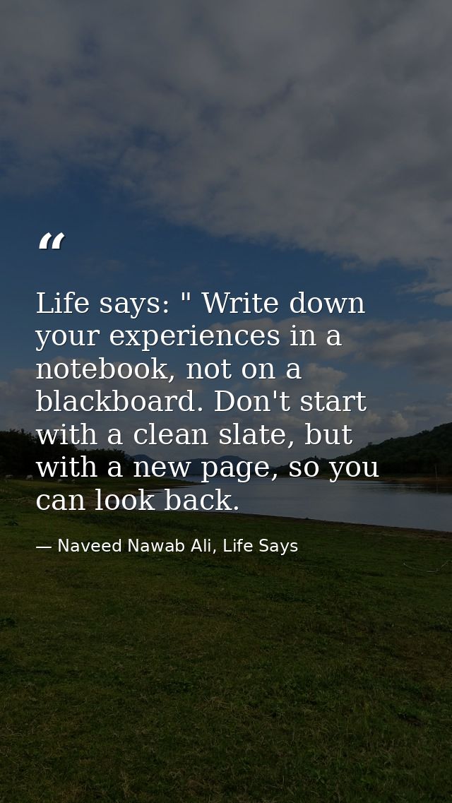 Life says: " Write down your experiences in a notebook, not on a blackboard. Don't start with a clean slate, but with a  — Naveed Nawab Ali, Life Says