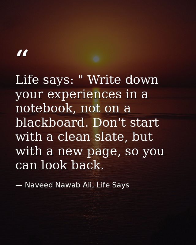 Life says: " Write down your experiences in a notebook, not on a blackboard. Don't start with a clean slate, but with a  — Naveed Nawab Ali, Life Says