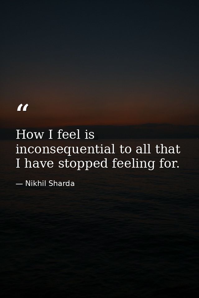 How I feel is inconsequential to all that I have stopped feeling for. — Nikhil Sharda