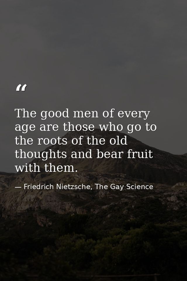 The good men of every age are those who go to the roots of the old thoughts and bear fruit with them. — Friedrich Nietzsche, The Gay Science