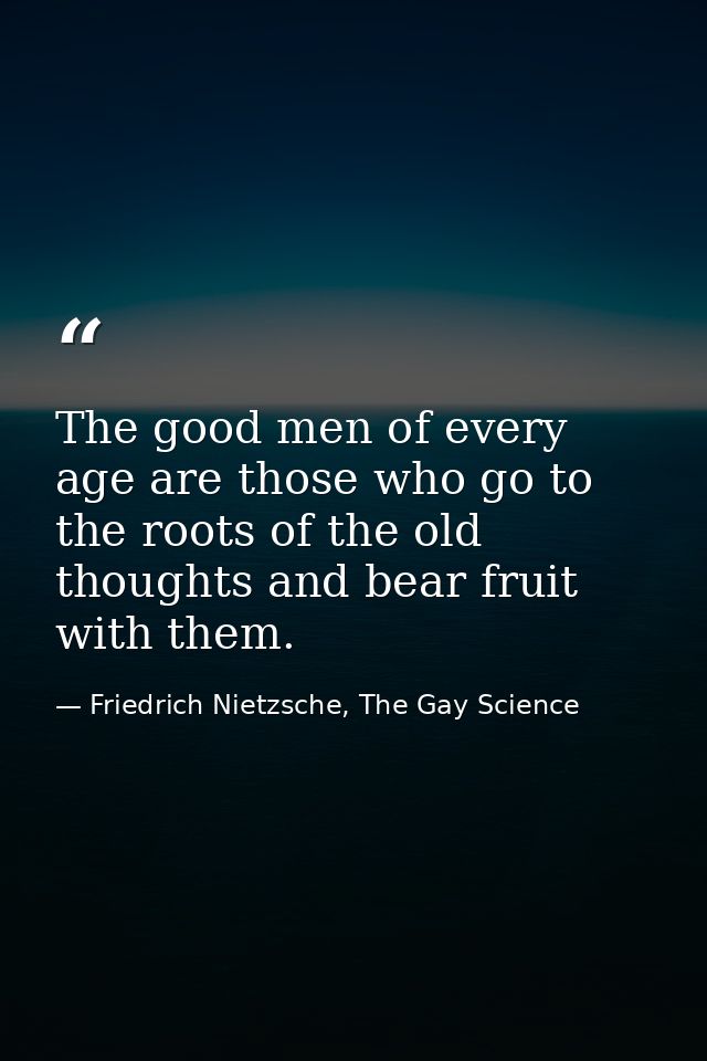 The good men of every age are those who go to the roots of the old thoughts and bear fruit with them. — Friedrich Nietzsche, The Gay Science