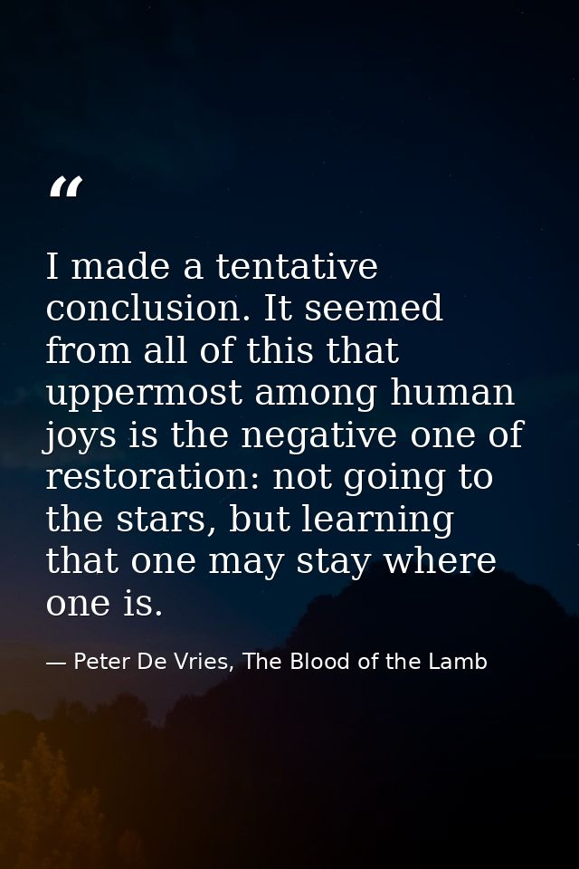 I made a tentative conclusion. It seemed from all of this that uppermost among human joys is the negative one of restora — Peter De Vries, The Blood of the Lamb