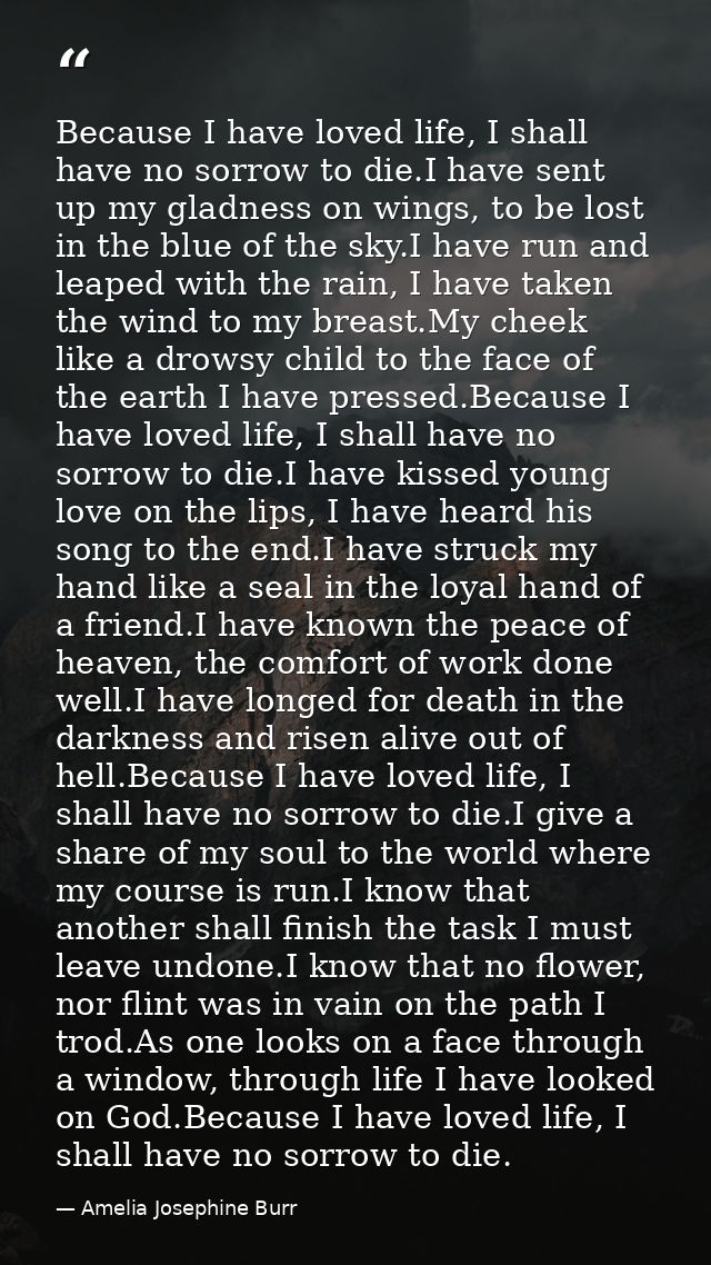 Because I have loved life, I shall have no sorrow to die.I have sent up my gladness on wings, to be lost in the blue of  — Amelia Josephine Burr