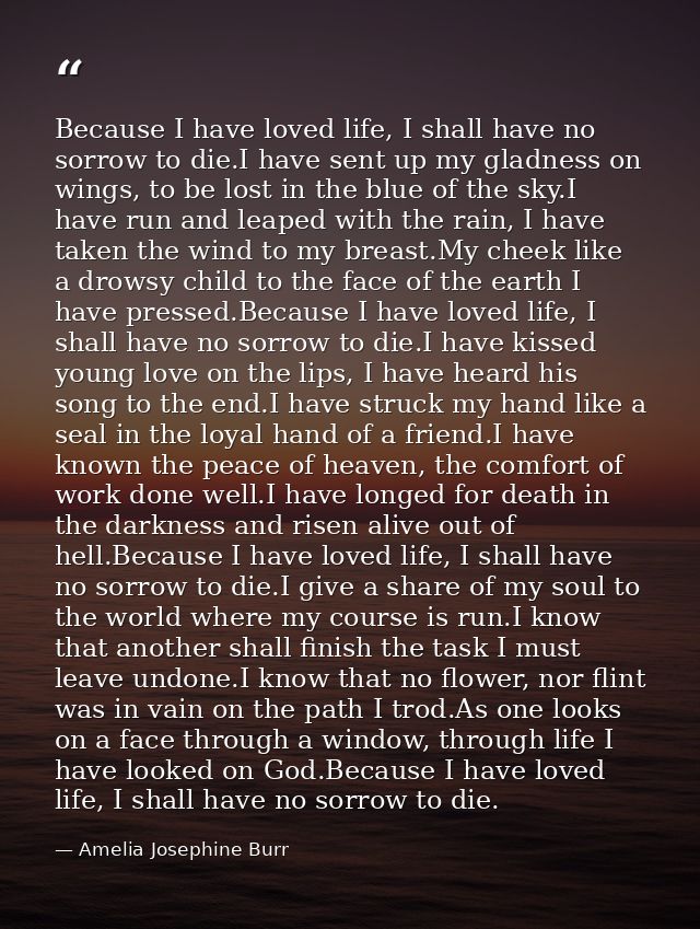 Because I have loved life, I shall have no sorrow to die.I have sent up my gladness on wings, to be lost in the blue of  — Amelia Josephine Burr
