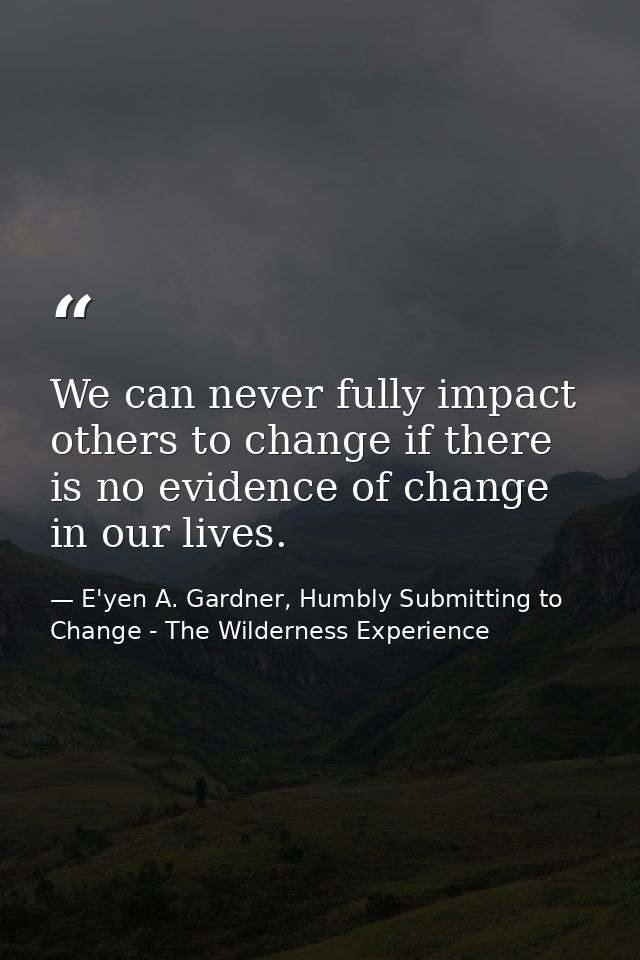 We can never fully impact others to change if there is no evidence of change in our lives. — E'yen A. Gardner, Humbly Submitting to Change - The Wilderness Experience