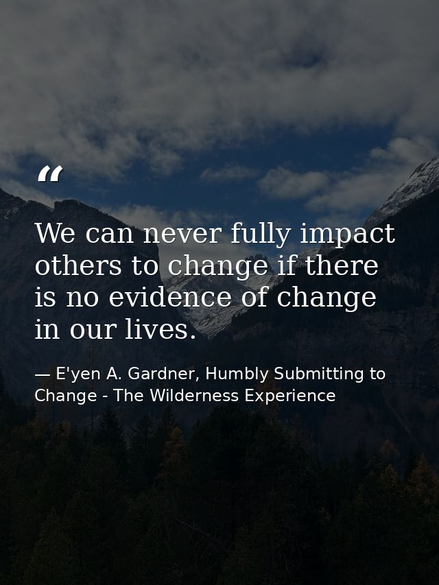 We can never fully impact others to change if there is no evidence of change in our lives. — E'yen A. Gardner, Humbly Submitting to Change - The Wilderness Experience