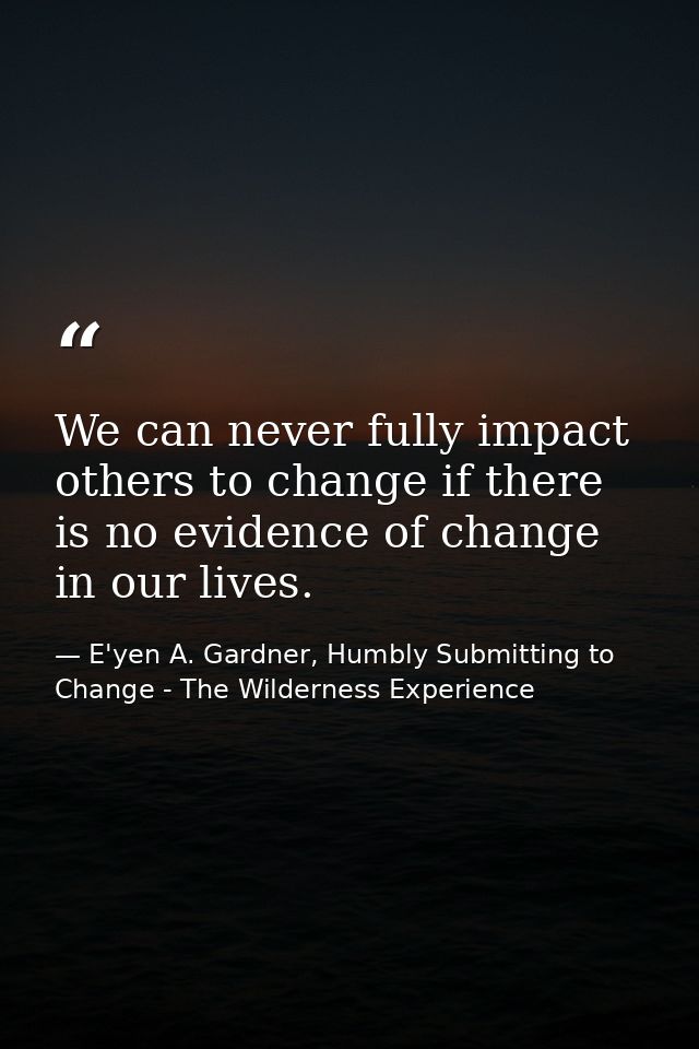 We can never fully impact others to change if there is no evidence of change in our lives. — E'yen A. Gardner, Humbly Submitting to Change - The Wilderness Experience