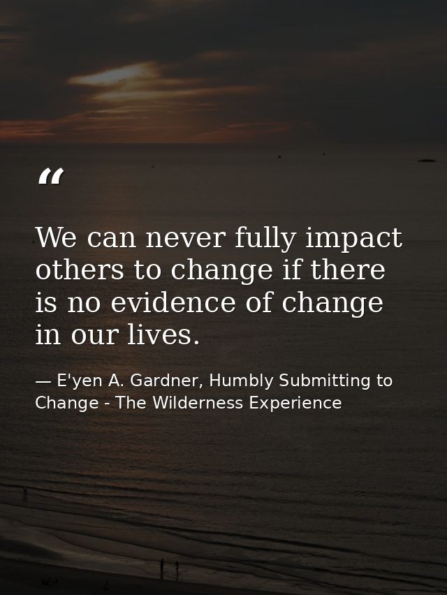 We can never fully impact others to change if there is no evidence of change in our lives. — E'yen A. Gardner, Humbly Submitting to Change - The Wilderness Experience