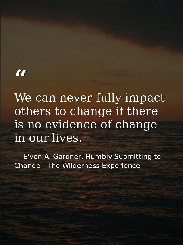 We can never fully impact others to change if there is no evidence of change in our lives. — E'yen A. Gardner, Humbly Submitting to Change - The Wilderness Experience