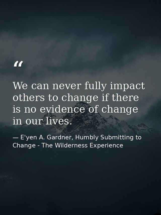 We can never fully impact others to change if there is no evidence of change in our lives. — E'yen A. Gardner, Humbly Submitting to Change - The Wilderness Experience