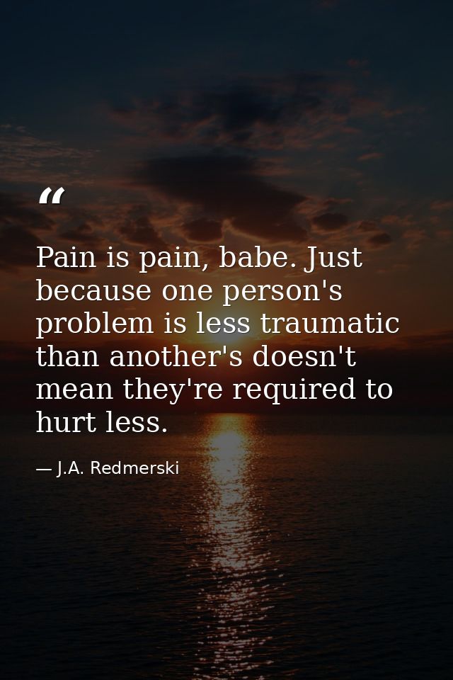 Pain is pain, babe. Just because one person's problem is less traumatic than another's doesn't mean they're required to  — J.A. Redmerski
