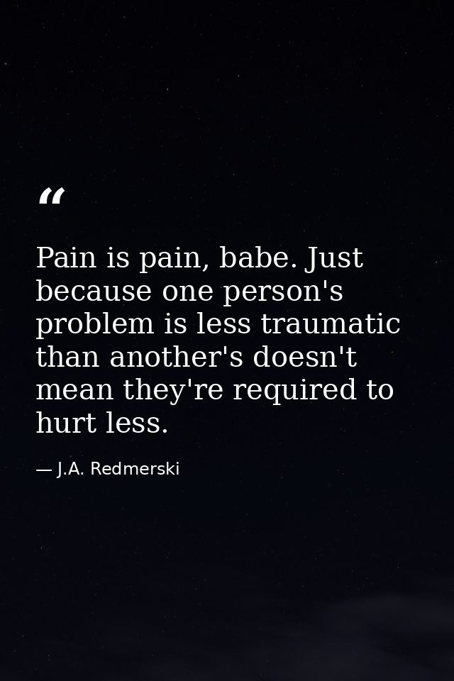 Pain is pain, babe. Just because one person's problem is less traumatic than another's doesn't mean they're required to  — J.A. Redmerski