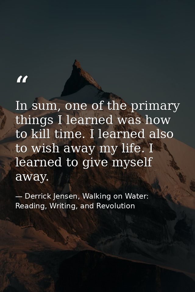 In sum, one of the primary things I learned was how to kill time. I learned also to wish away my life. I learned to give — Derrick Jensen, Walking on Water: Reading, Writing, and Revolution