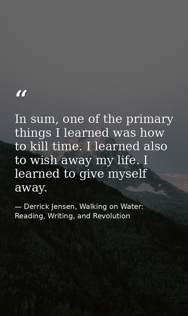 In sum, one of the primary things I learned was how to kill time. I learned also to wish away my life. I learned to give — Derrick Jensen, Walking on Water: Reading, Writing, and Revolution