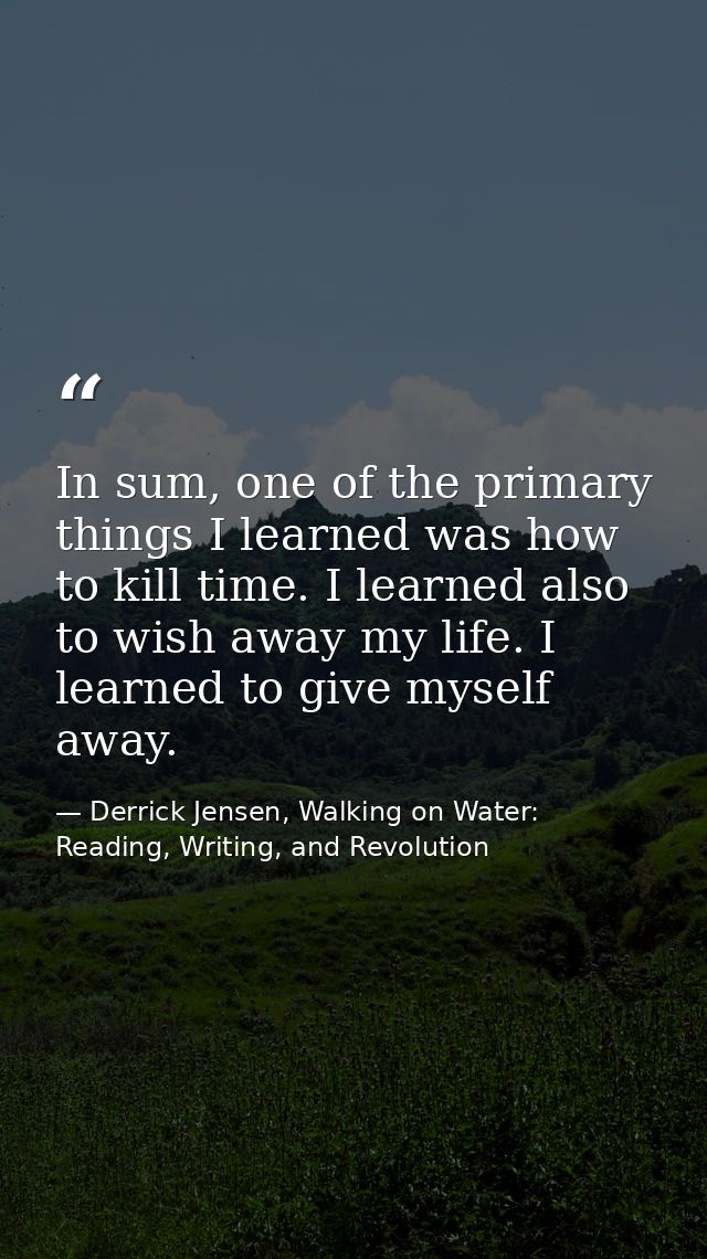 In sum, one of the primary things I learned was how to kill time. I learned also to wish away my life. I learned to give — Derrick Jensen, Walking on Water: Reading, Writing, and Revolution