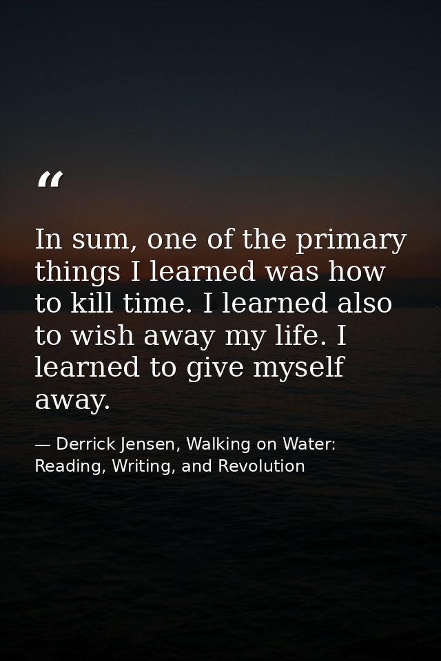 In sum, one of the primary things I learned was how to kill time. I learned also to wish away my life. I learned to give — Derrick Jensen, Walking on Water: Reading, Writing, and Revolution