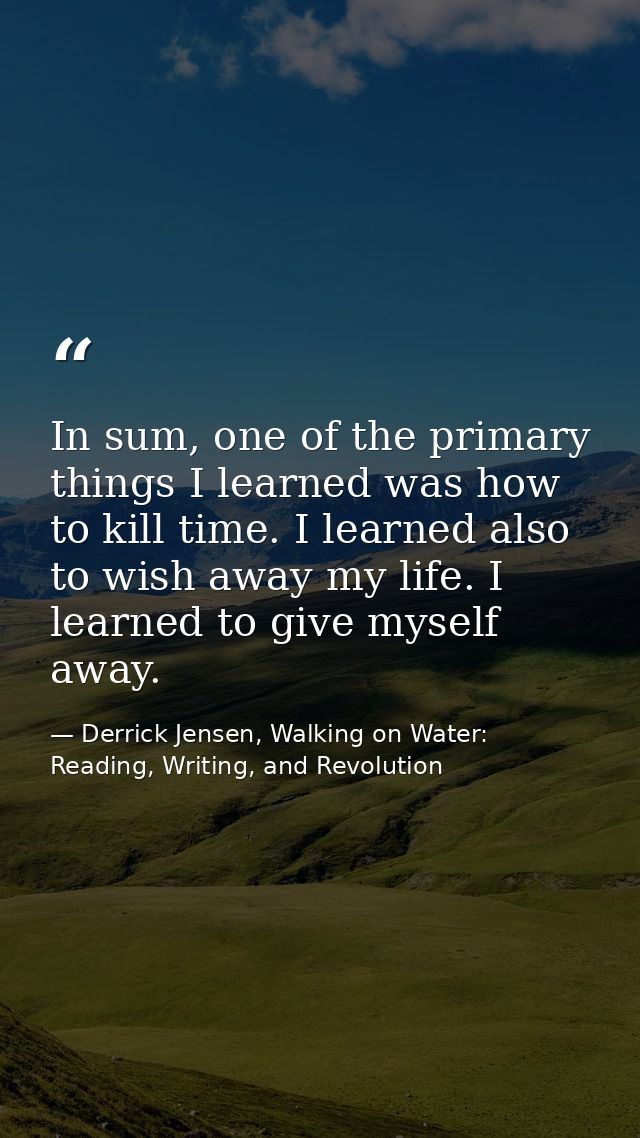 In sum, one of the primary things I learned was how to kill time. I learned also to wish away my life. I learned to give — Derrick Jensen, Walking on Water: Reading, Writing, and Revolution