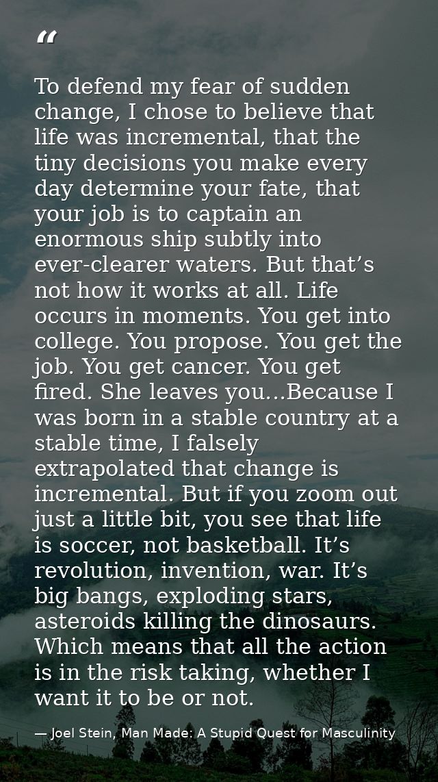 To defend my fear of sudden change, I chose to believe that life was incremental, that the tiny decisions you make every — Joel Stein, Man Made: A Stupid Quest for Masculinity