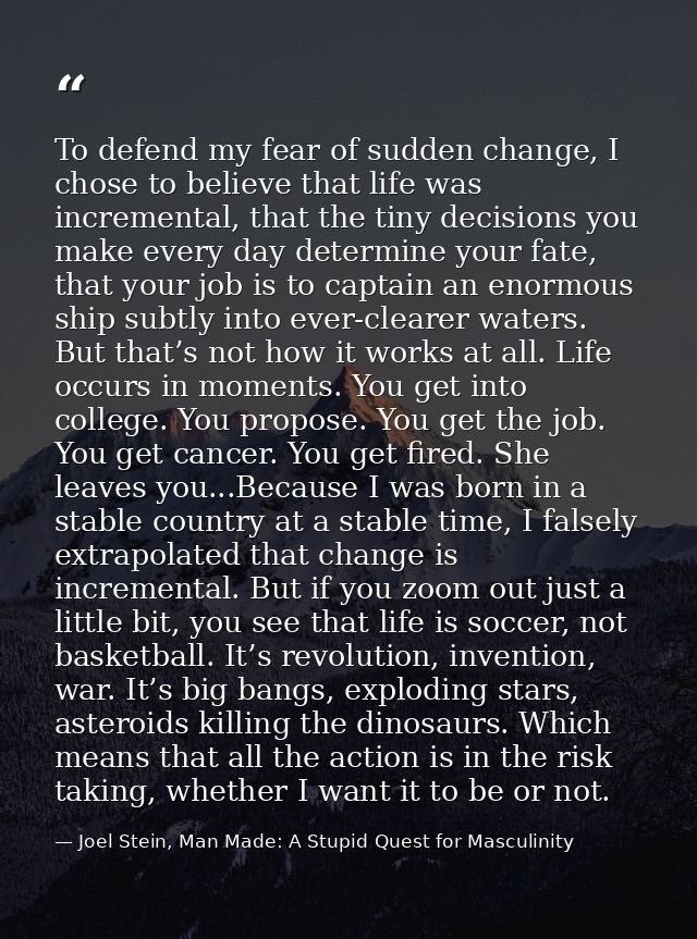 To defend my fear of sudden change, I chose to believe that life was incremental, that the tiny decisions you make every — Joel Stein, Man Made: A Stupid Quest for Masculinity