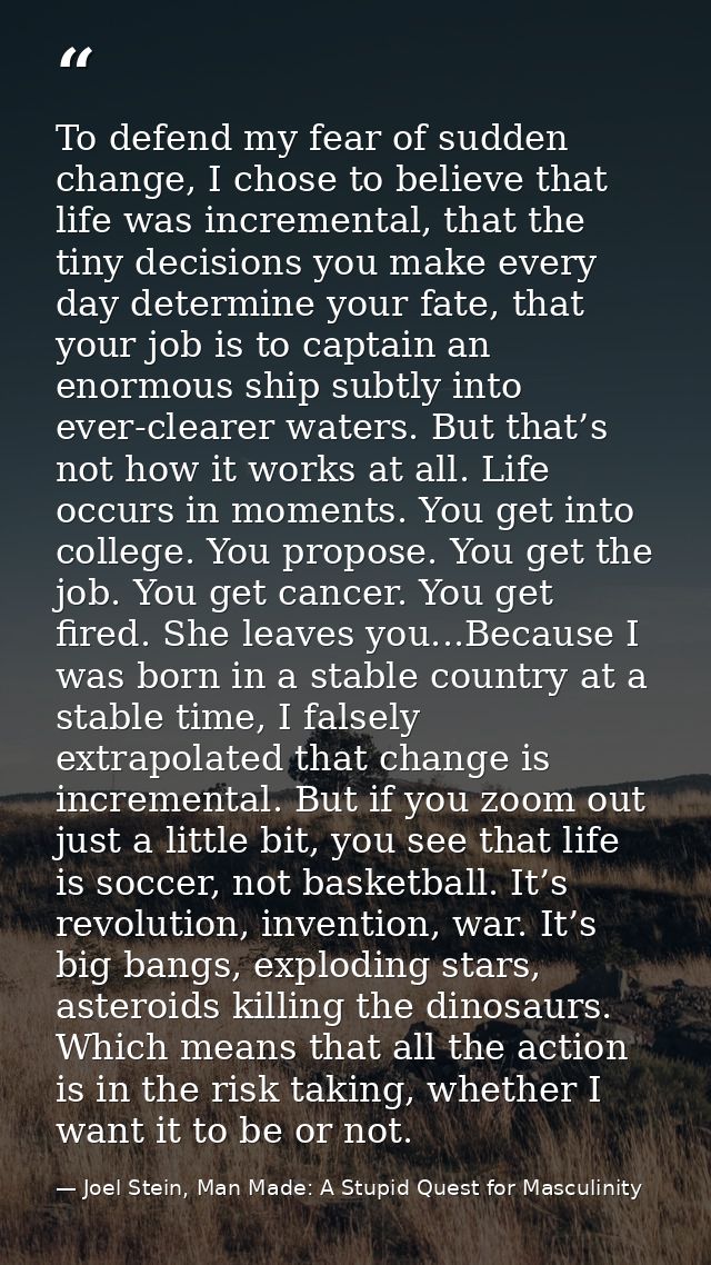 To defend my fear of sudden change, I chose to believe that life was incremental, that the tiny decisions you make every — Joel Stein, Man Made: A Stupid Quest for Masculinity