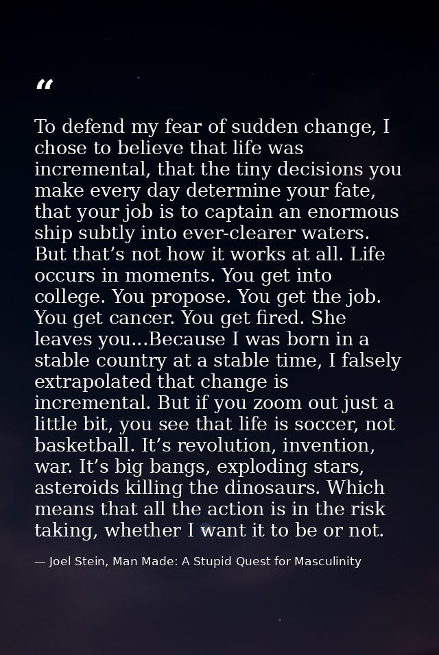 To defend my fear of sudden change, I chose to believe that life was incremental, that the tiny decisions you make every — Joel Stein, Man Made: A Stupid Quest for Masculinity