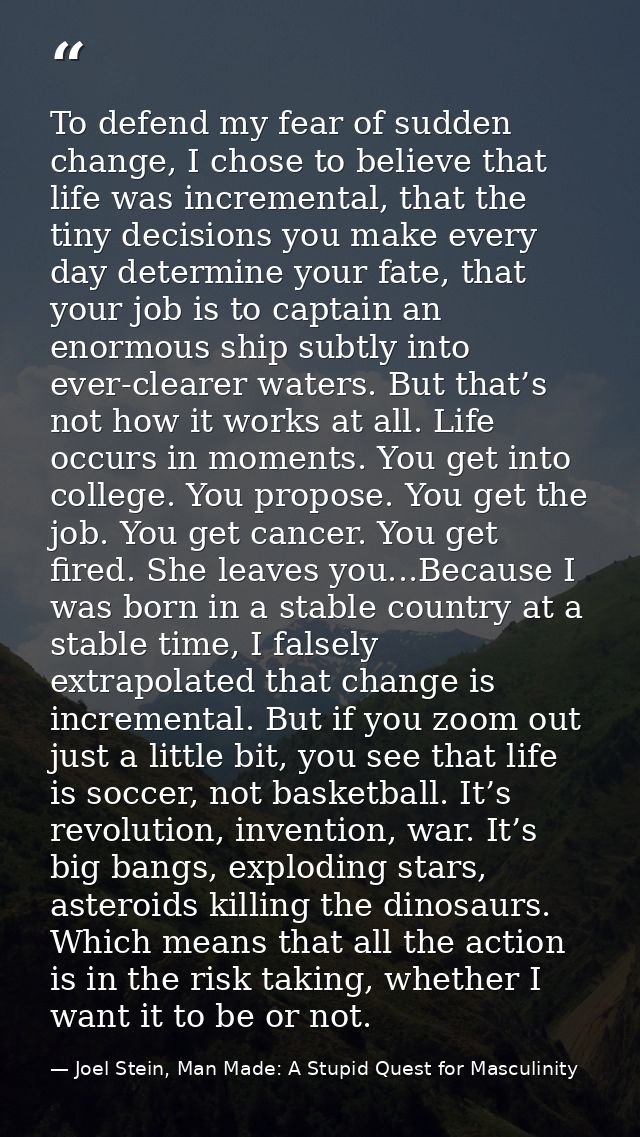 To defend my fear of sudden change, I chose to believe that life was incremental, that the tiny decisions you make every — Joel Stein, Man Made: A Stupid Quest for Masculinity