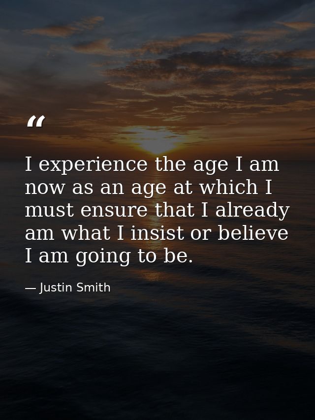 I experience the age I am now as an age at which I must ensure that I already am what I insist or believe I am going to  — Justin Smith