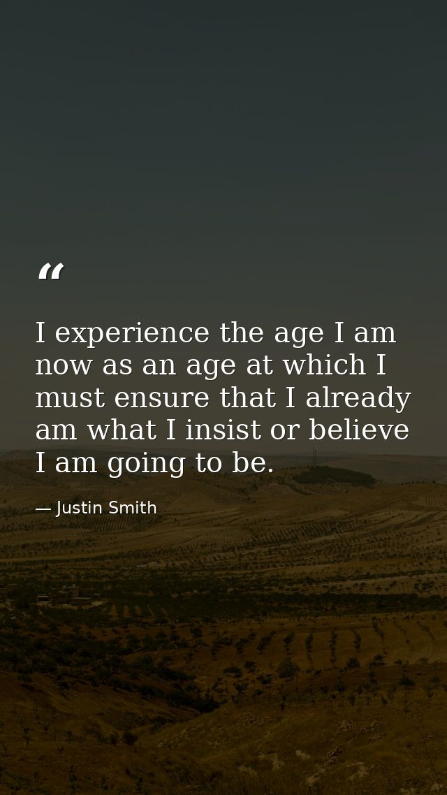 I experience the age I am now as an age at which I must ensure that I already am what I insist or believe I am going to  — Justin Smith