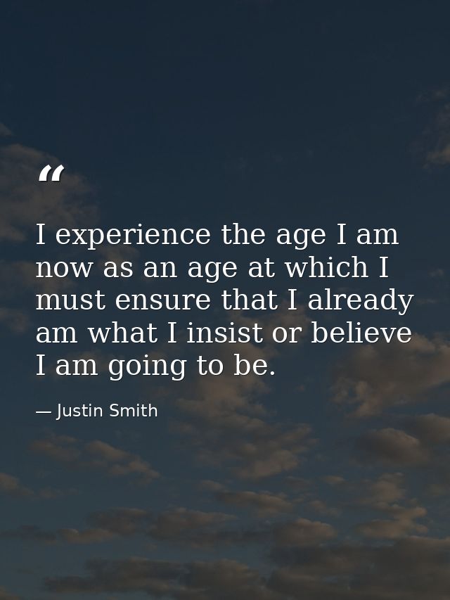 I experience the age I am now as an age at which I must ensure that I already am what I insist or believe I am going to  — Justin Smith
