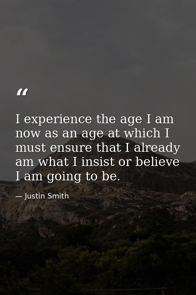 I experience the age I am now as an age at which I must ensure that I already am what I insist or believe I am going to  — Justin Smith