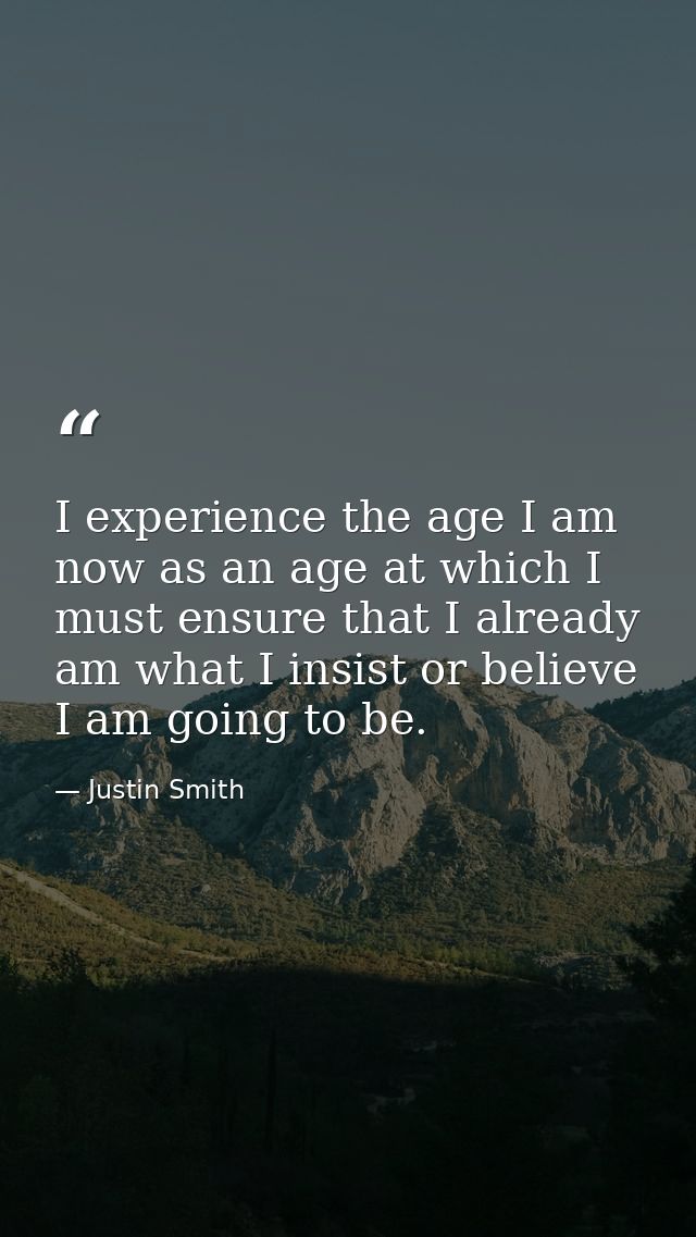 I experience the age I am now as an age at which I must ensure that I already am what I insist or believe I am going to  — Justin Smith
