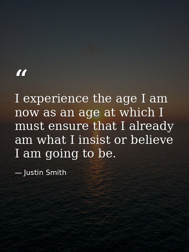 I experience the age I am now as an age at which I must ensure that I already am what I insist or believe I am going to  — Justin Smith