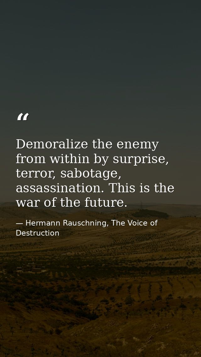 Demoralize the enemy from within by surprise, terror, sabotage, assassination. This is the war of the future. — Hermann Rauschning, The Voice of Destruction