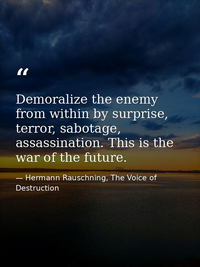 Demoralize the enemy from within by surprise, terror, sabotage, assassination. This is the war of the future. — Hermann Rauschning, The Voice of Destruction