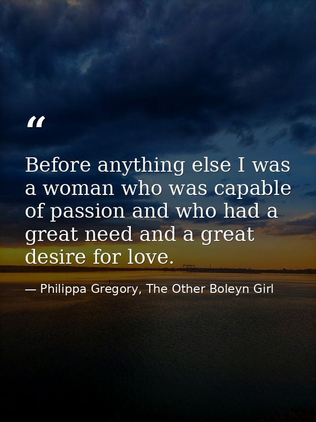 Before anything else I was a woman who was capable of passion and who had a great need and a great desire for love. — Philippa Gregory, The Other Boleyn Girl