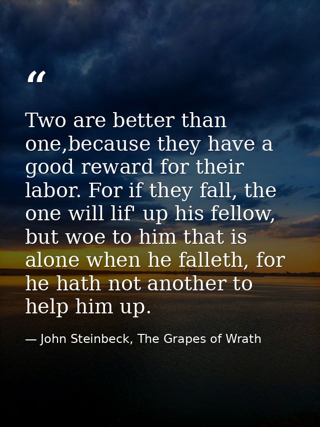 Two are better than one,because they have a good reward for their labor. For if they fall, the one will lif' up his fell — John Steinbeck, The Grapes of Wrath