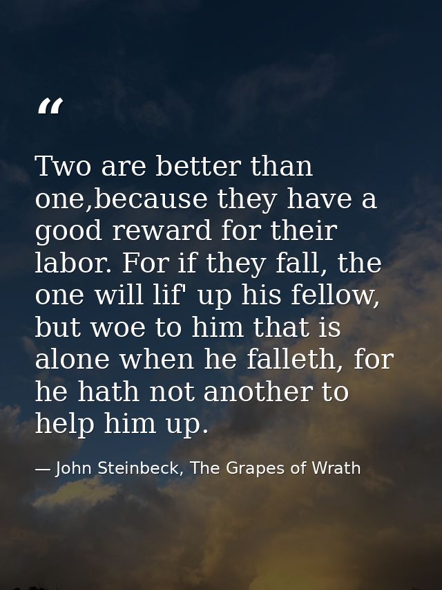 Two are better than one,because they have a good reward for their labor. For if they fall, the one will lif' up his fell — John Steinbeck, The Grapes of Wrath