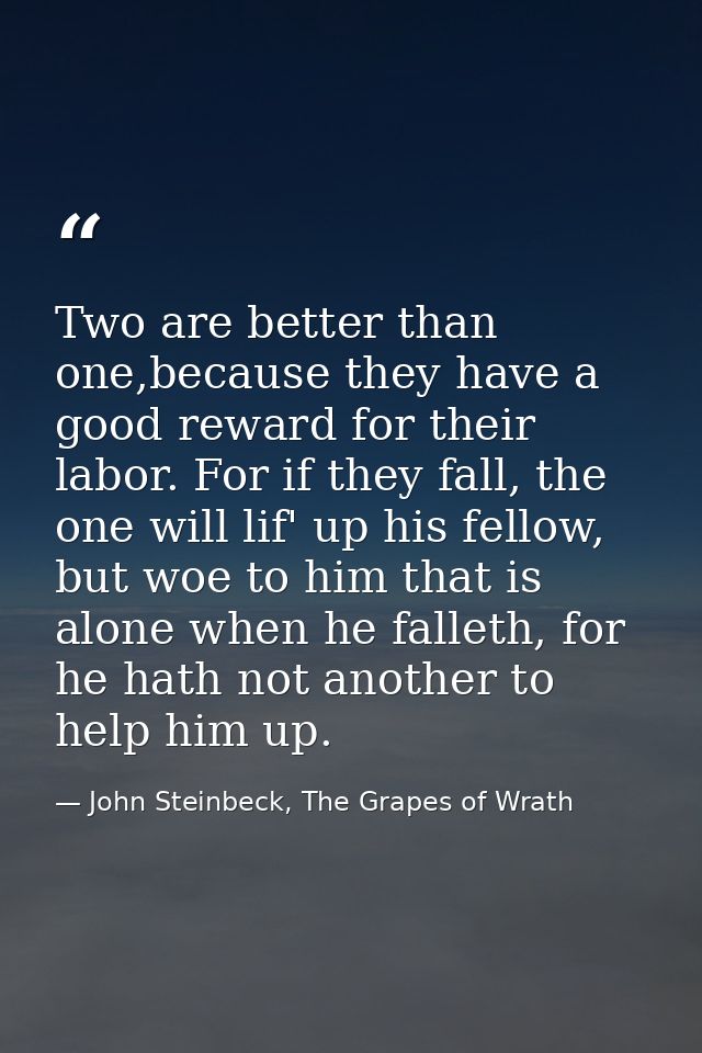 Two are better than one,because they have a good reward for their labor. For if they fall, the one will lif' up his fell — John Steinbeck, The Grapes of Wrath