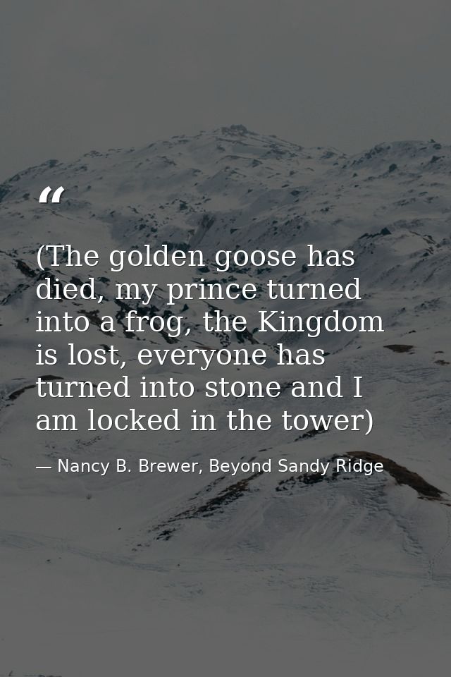 (The golden goose has died, my prince turned into a frog, the Kingdom is lost, everyone has turned into stone and I am l — Nancy B. Brewer, Beyond Sandy Ridge
