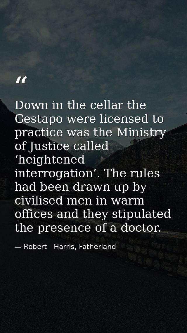 Down in the cellar the Gestapo were licensed to practice was the Ministry of Justice called ‘heightened interrogation’.  — Robert   Harris, Fatherland