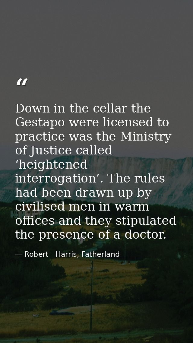 Down in the cellar the Gestapo were licensed to practice was the Ministry of Justice called ‘heightened interrogation’.  — Robert   Harris, Fatherland