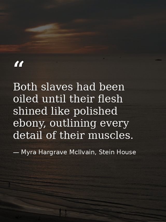 Both slaves had been oiled until their flesh shined like polished ebony, outlining every detail of their muscles. — Myra Hargrave McIlvain, Stein House