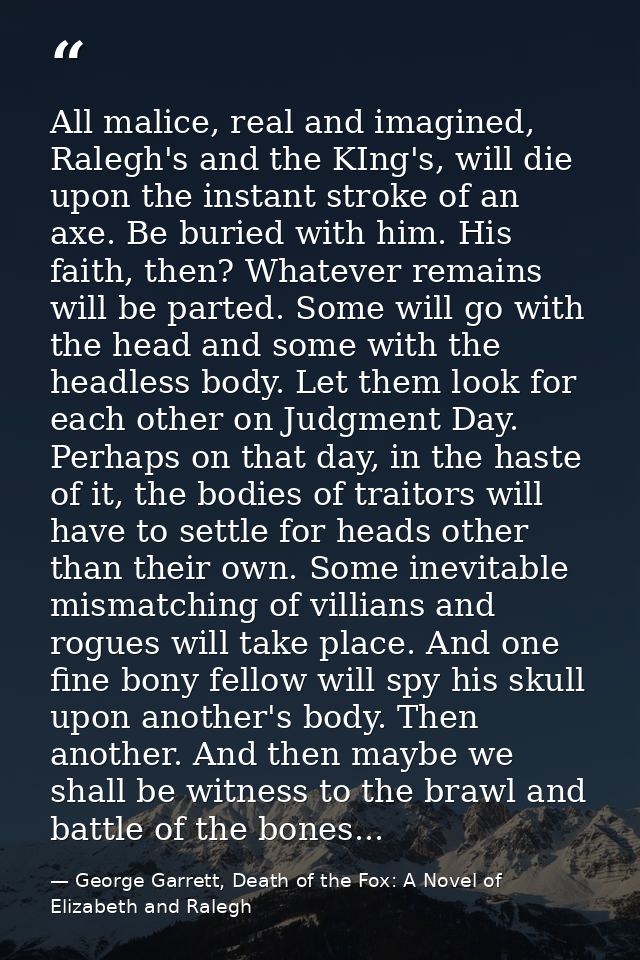 All malice, real and imagined, Ralegh's and the KIng's, will die upon the instant stroke of an axe. Be buried with him.  — George Garrett, Death of the Fox: A Novel of Elizabeth and Ralegh