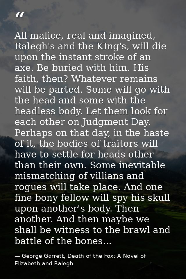 All malice, real and imagined, Ralegh's and the KIng's, will die upon the instant stroke of an axe. Be buried with him.  — George Garrett, Death of the Fox: A Novel of Elizabeth and Ralegh
