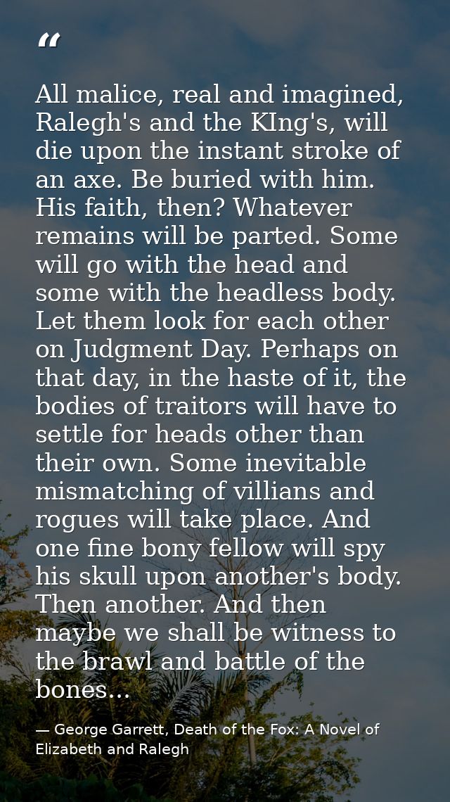 All malice, real and imagined, Ralegh's and the KIng's, will die upon the instant stroke of an axe. Be buried with him.  — George Garrett, Death of the Fox: A Novel of Elizabeth and Ralegh