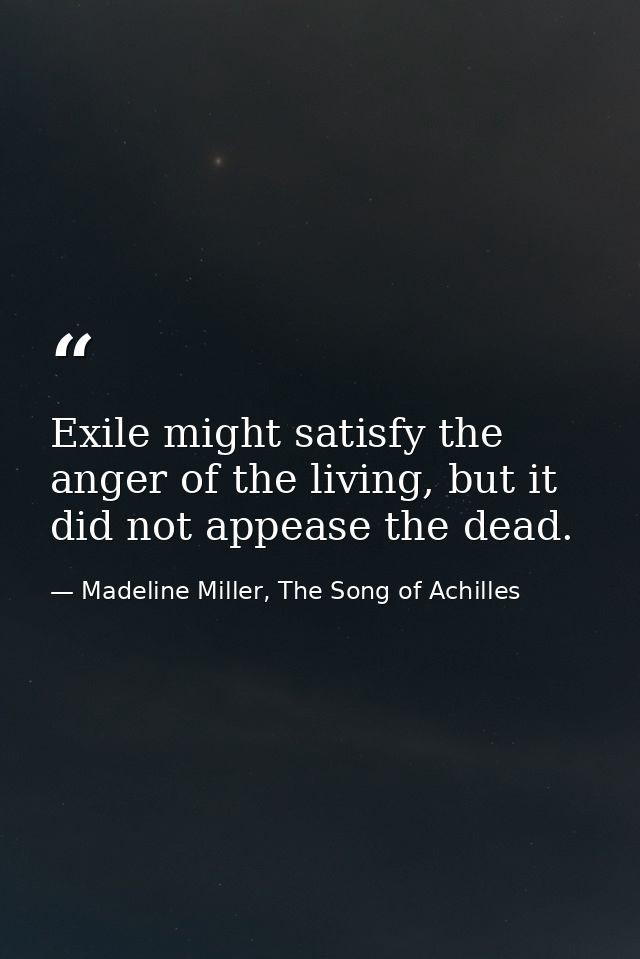 Exile might satisfy the anger of the living, but it did not appease the dead. — Madeline Miller, The Song of Achilles